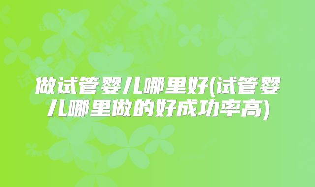 做试管婴儿哪里好(试管婴儿哪里做的好成功率高)