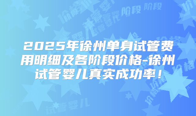 2025年徐州单身试管费用明细及各阶段价格-徐州试管婴儿真实成功率!