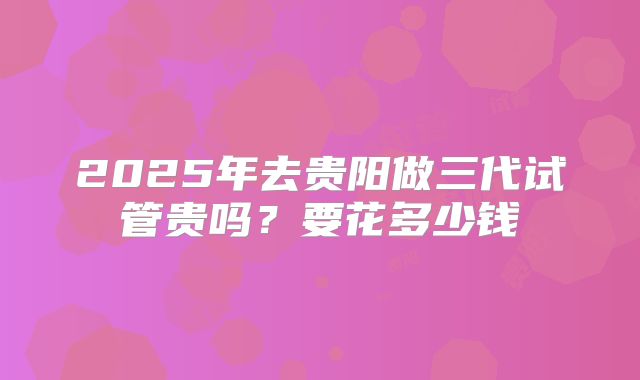 2025年去贵阳做三代试管贵吗？要花多少钱
