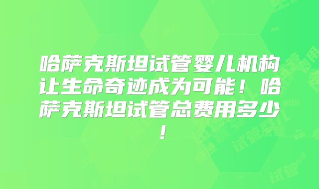 哈萨克斯坦试管婴儿机构让生命奇迹成为可能!哈萨克斯坦试管总费用多少!