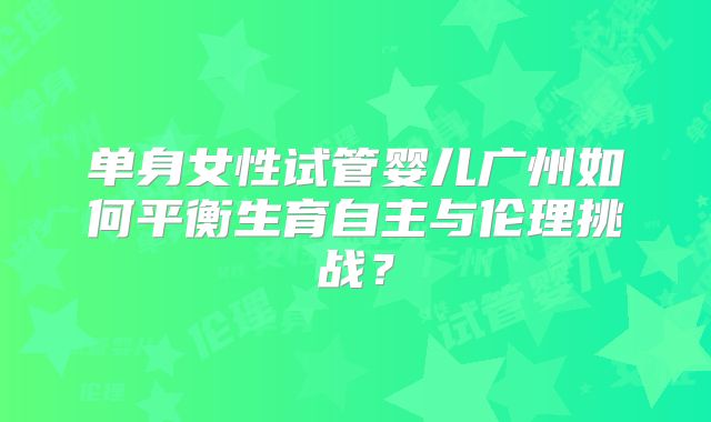 单身女性试管婴儿广州如何平衡生育自主与伦理挑战？