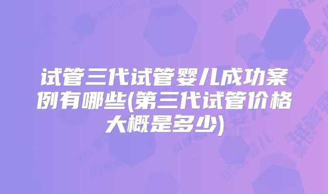 试管三代试管婴儿成功案例有哪些(第三代试管价格大概是多少)