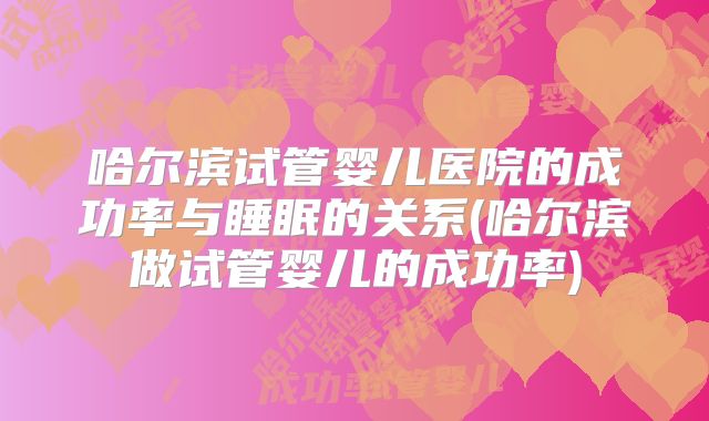 哈尔滨试管婴儿医院的成功率与睡眠的关系(哈尔滨做试管婴儿的成功率)