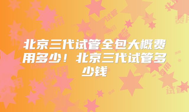 北京三代试管全包大概费用多少!北京三代试管多少钱