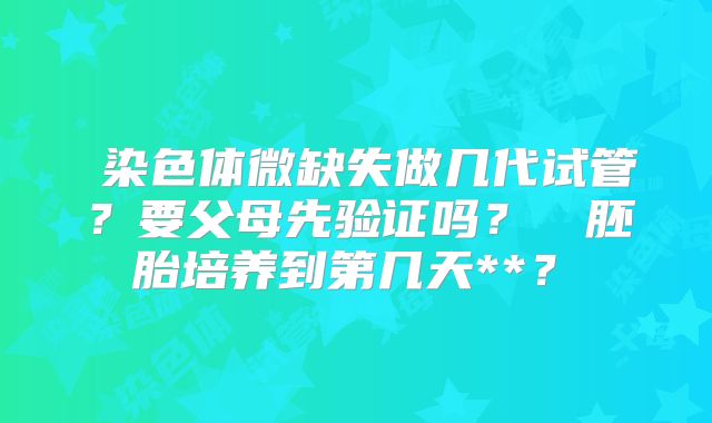 染色体微缺失做几代试管?要父母先验证吗?胚胎培养到第几天**?