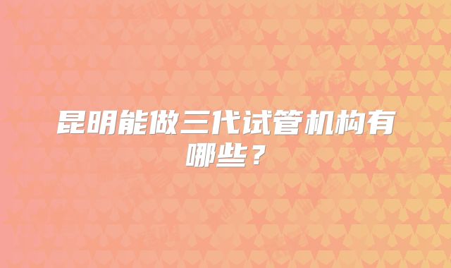 昆明能做三代试管机构有哪些?