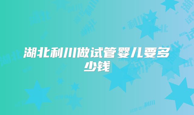 湖北利川做试管婴儿要多少钱