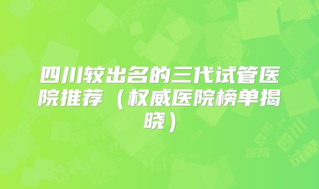 四川较出名的三代试管医院推荐(权威医院榜单揭晓)