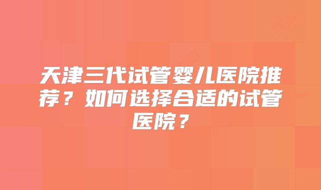 天津三代试管婴儿医院推荐？如何选择合适的试管医院？