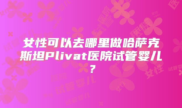 女性可以去哪里做哈萨克斯坦Plivat医院试管婴儿?