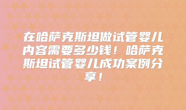 在哈萨克斯坦做试管婴儿内容需要多少钱!哈萨克斯坦试管婴儿成功案例分享!