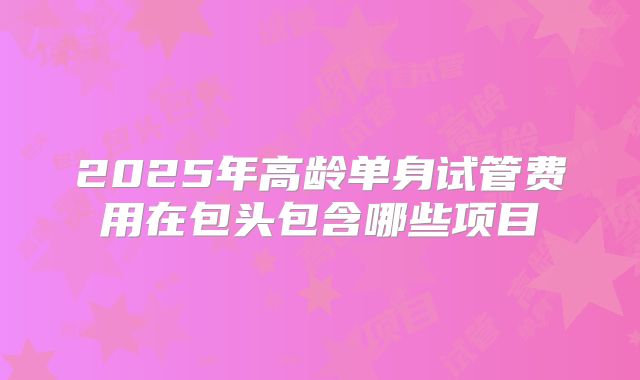 2025年高龄单身试管费用在包头包含哪些项目