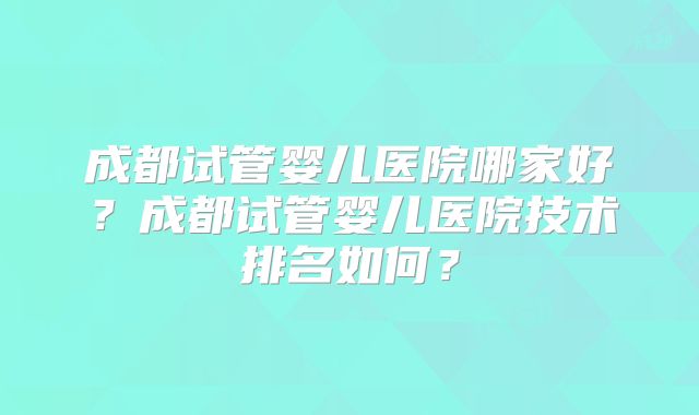 成都试管婴儿医院哪家好？成都试管婴儿医院技术排名如何？