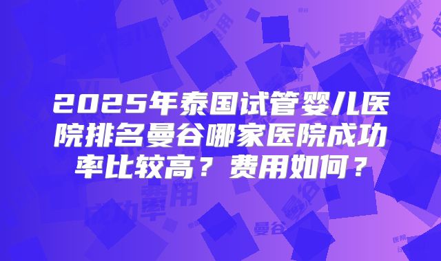 2025年泰国试管婴儿医院排名曼谷哪家医院成功率比较高？费用如何？