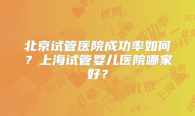 北京试管医院成功率如何?上海试管婴儿医院哪家好?
