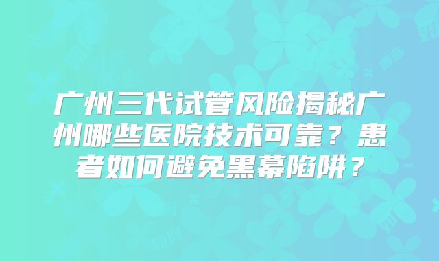 广州三代试管风险揭秘广州哪些医院技术可靠?患者如何避免黑幕陷阱?