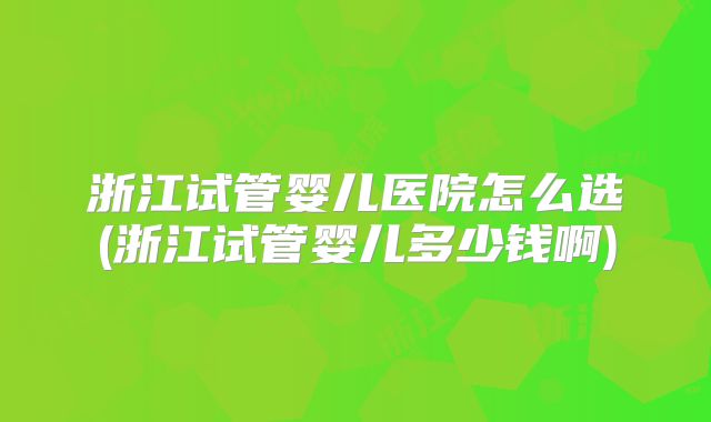 浙江试管婴儿医院怎么选(浙江试管婴儿多少钱啊)