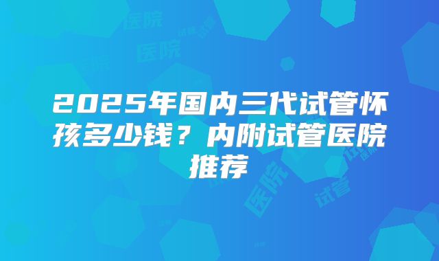 2025年国内三代试管怀孩多少钱?内附试管医院推荐