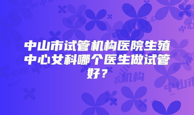 中山市试管机构医院生殖中心女科哪个医生做试管好？