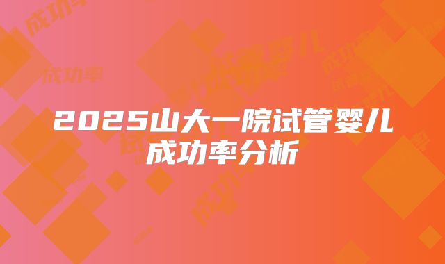 2025山大一院试管婴儿成功率分析
