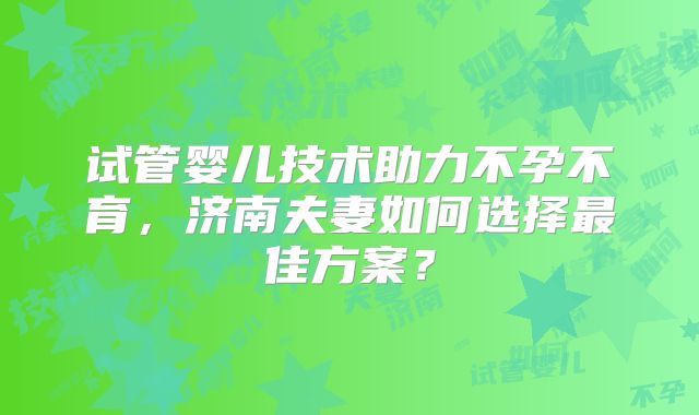 试管婴儿技术助力不孕不育，济南夫妻如何选择最佳方案？