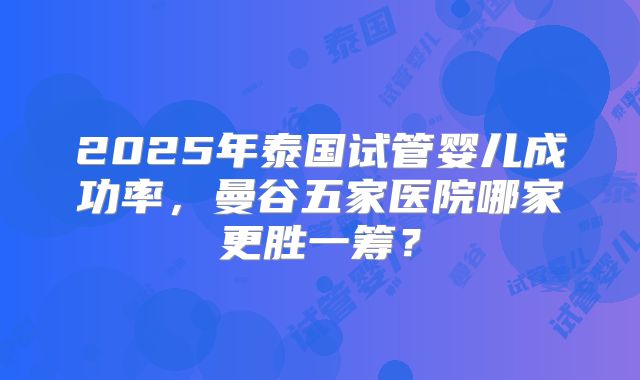 2025年泰国试管婴儿成功率，曼谷五家医院哪家更胜一筹？