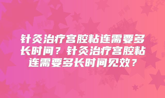 针灸治疗宫腔粘连需要多长时间？针灸治疗宫腔粘连需要多长时间见效？