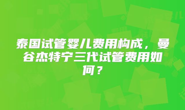 泰国试管婴儿费用构成,曼谷杰特宁三代试管费用如何?