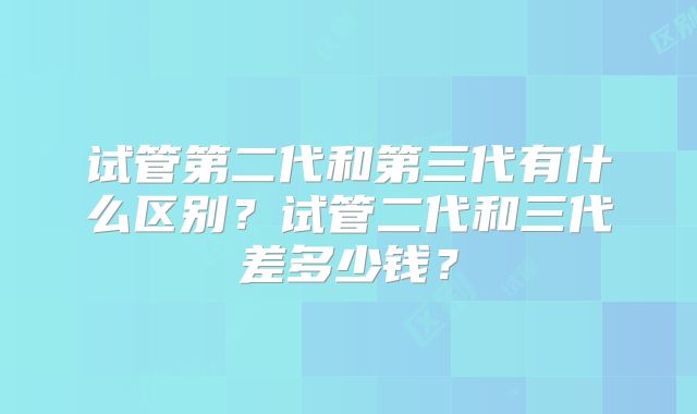 试管第二代和第三代有什么区别?试管二代和三代差多少钱?