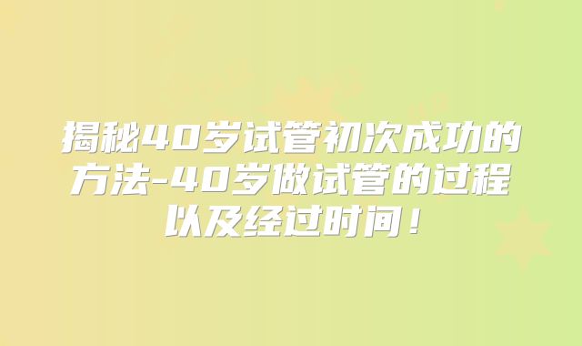 揭秘40岁试管初次成功的方法-40岁做试管的过程以及经过时间！