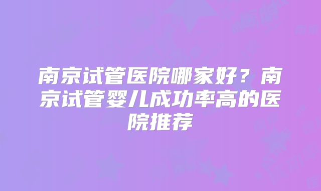 南京试管医院哪家好？南京试管婴儿成功率高的医院推荐