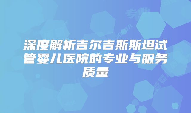 深度解析吉尔吉斯斯坦试管婴儿医院的专业与服务质量