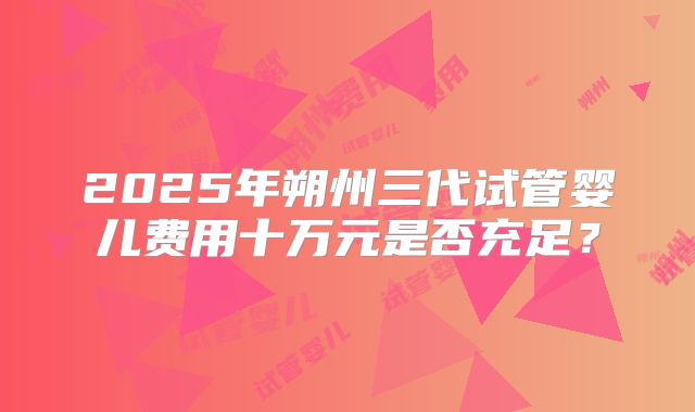 2025年朔州三代试管婴儿费用十万元是否充足?