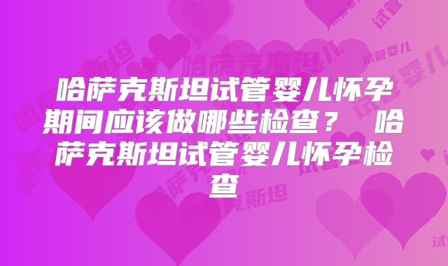 哈萨克斯坦试管婴儿怀孕期间应该做哪些检查? 哈萨克斯坦试管婴儿怀孕检查