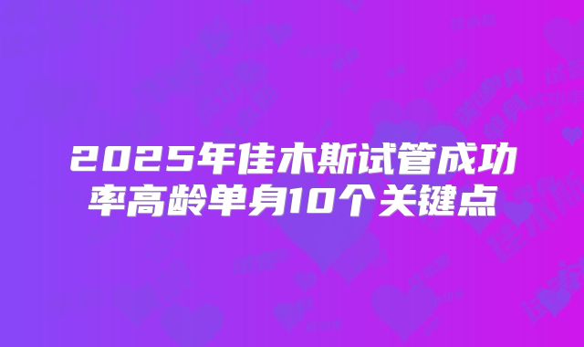 2025年佳木斯试管成功率高龄单身10个关键点