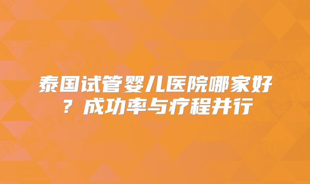 泰国试管婴儿医院哪家好?成功率与疗程并行