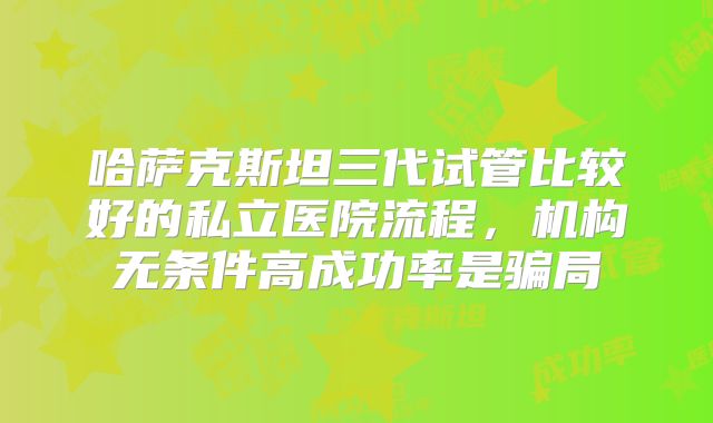 哈萨克斯坦三代试管比较好的私立医院流程,机构无条件高成功率是骗局