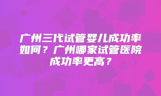 广州三代试管婴儿成功率如何?广州哪家试管医院成功率更高?