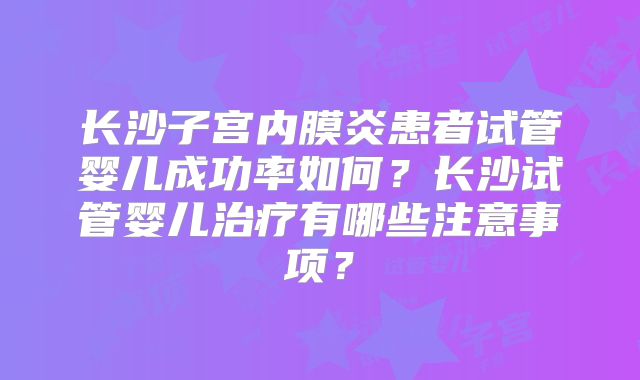 长沙子宫内膜炎患者试管婴儿成功率如何？长沙试管婴儿治疗有哪些注意事项？