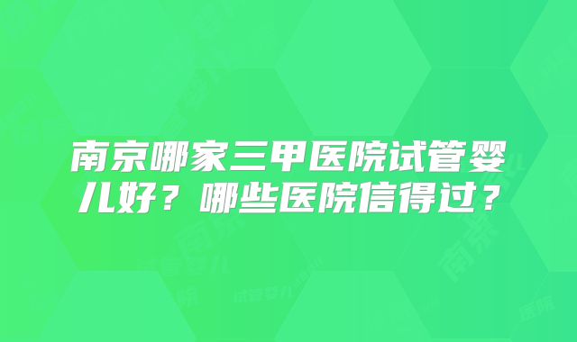 南京哪家三甲医院试管婴儿好？哪些医院信得过？