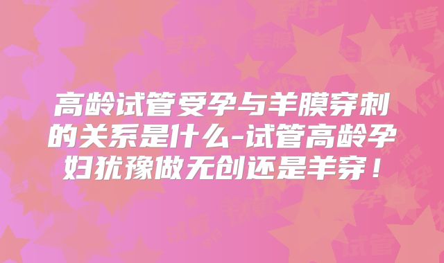 高龄试管受孕与羊膜穿刺的关系是什么-试管高龄孕妇犹豫做无创还是羊穿!