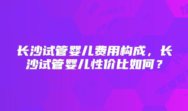 长沙试管婴儿费用构成，长沙试管婴儿性价比如何？