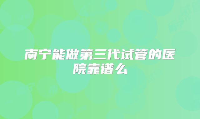 南宁能做第三代试管的医院靠谱么