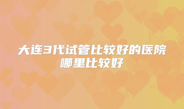 大连3代试管比较好的医院哪里比较好