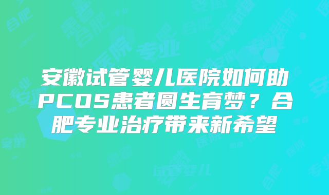 安徽试管婴儿医院如何助PCOS患者圆生育梦?合肥专业治疗带来新希望