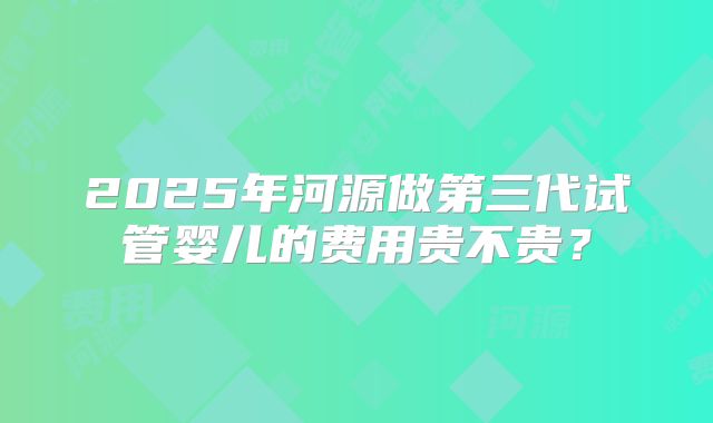 2025年河源做第三代试管婴儿的费用贵不贵?