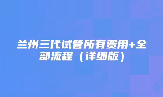 兰州三代试管所有费用+全部流程（详细版）
