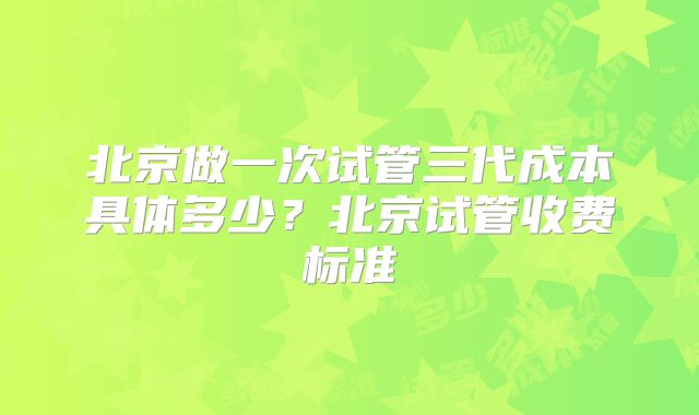 北京做一次试管三代成本具体多少?北京试管收费标准