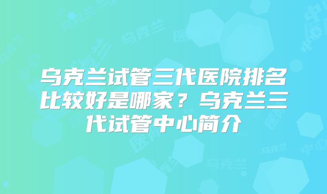乌克兰试管三代医院排名比较好是哪家?乌克兰三代试管中心简介