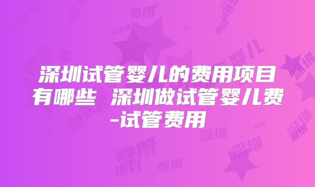 深圳试管婴儿的费用项目有哪些 深圳做试管婴儿费-试管费用